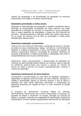 CURSOS ON-LINE – AFO – CURSO REGULAR
               PROFESSOR DEUSVALDO CARVALHO

registro da proposição e da formalização de alterações na estrutura
programática dos órgãos e unidades orçamentárias.


Subsistema prioridades e metas anuais
Destinado à sistematização das pesquisas e análises necessárias para a
definição da programação privilegiada em cada exercício que terão
precedência na alocação de recursos no orçamento e na sua execução.
Gera o anexo específico de prioridades e metas da LDO referente ao
exercício. Excepcionalmente a LDO para 2004 não conterá esse anexo.
Por se tratar do primeiro ano do PPA, as prioridades e metas serão
estabelecidas naquele plano.


Subsistema legislação orçamentária
Trata-se de uma central de informação, constituída de acervo e da base
de dados de atos constitucionais, legais, normativos e administrativos
relativos à matéria orçamentária e afins, permitindo aos agentes do
sistema orçamentário federal a elucidação de questões correlatas ao
processo orçamentário, a rápida recuperação e atualização, bem como o
compartilhamento dos recursos informacionais.


Desenvolve coleta, processamento e disseminação da legislação de
interesse da administração pública federal, por assunto, data ou período
de referência, palavra-chave que resuma o assunto ou número da
norma de modo a permitir ao usuário acompanhamento, controle e
registro da legislação.


Subsistema alinhamento da série histórica
Corresponde à transformação de uma série de despesas realizadas e
registradas no Balanço Geral da União, em série histórica, alinhada em
relação à classificação vigente no exercício anterior a que se refere a
proposta que está sendo elaborada, permitindo a comparação de
diferentes exercícios em relação ao PLO e à LOA, incluindo os crédito
adicionais.


O processo de alinhamento incorpora efeitos de reformas
administrativas institucionais que tiveram repercussão na estrutura do
aparelho de Estado e resultaram na criação, alteração ou extinção de
órgãos e unidades, exigindo uma adaptação da classificação institucional
orçamentária. Envolve também ajustamentos decorrentes de alterações

                 www.pontodosconcursos.com.br                        12
 
