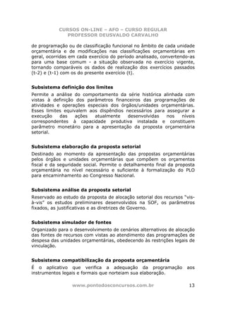 CURSOS ON-LINE – AFO – CURSO REGULAR
              PROFESSOR DEUSVALDO CARVALHO

de programação ou de classificação funcional no âmbito de cada unidade
orçamentária e de modificações nas classificações orçamentárias em
geral, ocorridas em cada exercício do período analisado, convertendo-as
para uma base comum - a situação observada no exercício vigente,
tornando comparáveis os dados de realização dos exercícios passados
(t-2) e (t-1) com os do presente exercício (t).


Subsistema definição dos limites
Permite a análise do comportamento da série histórica alinhada com
vistas à definição dos parâmetros financeiros das programações de
atividades e operações especiais dos órgãos/unidades orçamentárias.
Esses limites equivalem aos dispêndios necessários para assegurar a
execução    das    ações  atualmente    desenvolvidas   nos   níveis
correspondentes à capacidade produtiva instalada e constituem
parâmetro monetário para a apresentação da proposta orçamentária
setorial.


Subsistema elaboração da proposta setorial
Destinado ao momento da apresentação das propostas orçamentárias
pelos órgãos e unidades orçamentárias que compõem os orçamentos
fiscal e da seguridade social. Permite o detalhamento final da proposta
orçamentária no nível necessário e suficiente à formalização do PLO
para encaminhamento ao Congresso Nacional.


Subsistema análise da proposta setorial
Reservado ao estudo da proposta de alocação setorial dos recursos “vis-
à-vis” os estudos preliminares desenvolvidos na SOF, os parâmetros
fixados, as justificativas e as diretrizes de Governo.


Subsistema simulador de fontes
Organizado para o desenvolvimento de cenários alternativos de alocação
das fontes de recursos com vistas ao atendimento das programações de
despesa das unidades orçamentárias, obedecendo às restrições legais de
vinculação.


Subsistema compatibilização da proposta orçamentária
É o aplicativo que verifica a adequação da programação             aos
instrumentos legais e formais que norteiam sua elaboração.

                 www.pontodosconcursos.com.br                       13
 