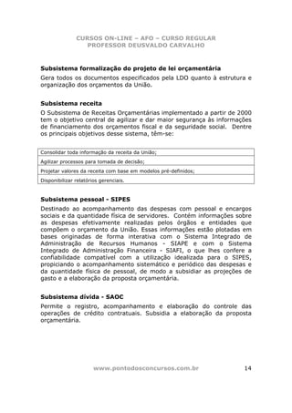 CURSOS ON-LINE – AFO – CURSO REGULAR
                  PROFESSOR DEUSVALDO CARVALHO



Subsistema formalização do projeto de lei orçamentária
Gera todos os documentos especificados pela LDO quanto à estrutura e
organização dos orçamentos da União.


Subsistema receita
O Subsistema de Receitas Orçamentárias implementado a partir de 2000
tem o objetivo central de agilizar e dar maior segurança às informações
de financiamento dos orçamentos fiscal e da seguridade social. Dentre
os principais objetivos desse sistema, têm-se:


Consolidar toda informação da receita da União;
Agilizar processos para tomada de decisão;
Projetar valores da receita com base em modelos pré-definidos;
Disponibilizar relatórios gerenciais.



Subsistema pessoal - SIPES
Destinado ao acompanhamento das despesas com pessoal e encargos
sociais e da quantidade física de servidores. Contém informações sobre
as despesas efetivamente realizadas pelos órgãos e entidades que
compõem o orçamento da União. Essas informações estão plotadas em
bases originadas de forma interativa com o Sistema Integrado de
Administração de Recursos Humanos - SIAPE e com o Sistema
Integrado de Administração Financeira - SIAFI, o que lhes confere a
confiabilidade compatível com a utilização idealizada para o SIPES,
propiciando o acompanhamento sistemático e periódico das despesas e
da quantidade física de pessoal, de modo a subsidiar as projeções de
gasto e a elaboração da proposta orçamentária.


Subsistema dívida - SAOC
Permite o registro, acompanhamento e elaboração do controle das
operações de crédito contratuais. Subsidia a elaboração da proposta
orçamentária.




                       www.pontodosconcursos.com.br                 14
 