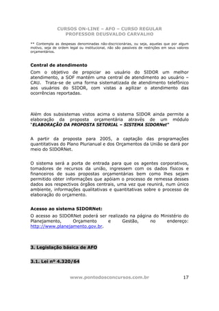 CURSOS ON-LINE – AFO – CURSO REGULAR
                  PROFESSOR DEUSVALDO CARVALHO

** Contempla as despesas denominadas não-discricionárias, ou seja, aquelas que por algum
motivo, seja de ordem legal ou institucional, não são passíveis de restrições em seus valores
orçamentários.



Central de atendimento
Com o objetivo de propiciar ao usuário do SIDOR um melhor
atendimento, a SOF mantém uma central de atendimento ao usuário –
CAU. Trata-se de uma forma sistematizada de atendimento telefônico
aos usuários do SIDOR, com vistas a agilizar o atendimento das
ocorrências reportadas.



Além dos subsistemas vistos acima o sistema SIDOR ainda permite a
elaboração da proposta orçamentária através de um módulo
“ELABORAÇÃO DA PROPOSTA SETORIAL – SISTEMA SIDORNet”


A partir da proposta para 2005, a captação das programações
quantitativas do Plano Plurianual e dos Orçamentos da União se dará por
meio do SIDORNet.


O sistema será a porta de entrada para que os agentes corporativos,
tomadores de recursos da união, ingressem com os dados físicos e
financeiros de suas propostas orçamentárias bem como lhes sejam
permitido obter informações que apóiam o processo de remessa desses
dados aos respectivos órgãos centrais, uma vez que reunirá, num único
ambiente, informações qualitativas e quantitativas sobre o processo de
elaboração do orçamento.


Acesso ao sistema SIDORNet:
O acesso ao SIDORNet poderá ser realizado na página do Ministério do
Planejamento,     Orçamento     e      Gestão,    no      endereço:
http://www.planejamento.gov.br.



3. Legislação básica de AFO


3.1. Lei nº 4.320/64


                       www.pontodosconcursos.com.br                                      17
 