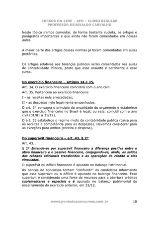 CURSOS ON-LINE – AFO – CURSO REGULAR
                  PROFESSOR DEUSVALDO CARVALHO

Neste tópico iremos comentar, de forma bastante sucinta, os artigos e
parágrafos importantes e que ainda não foram comentados em nossas
aulas.


A maior parte dos artigos dessas normas já foram comentados em aulas
pretéritas.


Os artigos relativos aos balanços públicos serão comentados nas aulas
de Contabilidade Pública, posto que esse assunto é pertinente a esse
curso.


Do exercício financeiro – artigos 34 e 35.
Art. 34. O exercício financeiro coincidirá com o ano civil.
Art. 35. Pertencem ao exercício financeiro:
I - as receitas nele arrecadadas;
II - as despesas nele legalmente empenhadas.
O art. 34 consagra o princípio da anualidade do orçamento e estabelece
que o exercício financeiro no Brasil é legal, ou seja, coincidi com o ano
civil (01/01 a 31/12).
O art. 35 estabelece o regime misto da contabilidade pública (caixa para
as receitas e competência para as despesas). Devemos considerar para
as exceções para ambos (receita e despesa).


Do superávit financeiro – art. 43, § 2º
Art. 43. ...
§ 2º Entende-se por superávit financeiro a diferença positiva entre o
ativo financeiro e o passivo financeiro, conjugando-se, ainda, os saldos
dos créditos adicionais transferidos e as operações de credito a eles
vinculadas.
O superávit ou déficit financeiro é apurado no Balanço Patrimonial.
As bancas de concursos tentam “confundir” os candidatos informando
que esse superávit ou o déficit é apurado no balanço financeiro. Esse
superávit é considerado uma fonte de recursos para a abertura créditos
suplementares e especiais e é apurado no balanço patrimonial de
encerramento do exercício anterior, em 31/12.




                   www.pontodosconcursos.com.br                       18
 