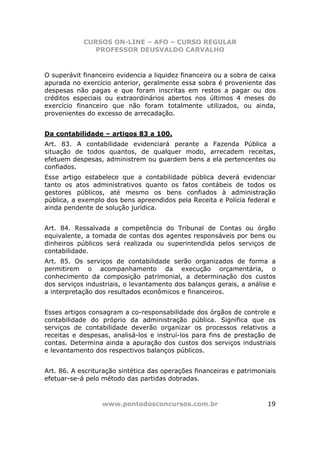 CURSOS ON-LINE – AFO – CURSO REGULAR
               PROFESSOR DEUSVALDO CARVALHO



O superávit financeiro evidencia a liquidez financeira ou a sobra de caixa
apurada no exercício anterior, geralmente essa sobra é proveniente das
despesas não pagas e que foram inscritas em restos a pagar ou dos
créditos especiais ou extraordinários abertos nos últimos 4 meses do
exercício financeiro que não foram totalmente utilizados, ou ainda,
provenientes do excesso de arrecadação.


Da contabilidade – artigos 83 a 100.
Art. 83. A contabilidade evidenciará perante a Fazenda Pública a
situação de todos quantos, de qualquer modo, arrecadem receitas,
efetuem despesas, administrem ou guardem bens a ela pertencentes ou
confiados.
Esse artigo estabelece que a contabilidade pública deverá evidenciar
tanto os atos administrativos quanto os fatos contábeis de todos os
gestores públicos, até mesmo os bens confiados à administração
pública, a exemplo dos bens apreendidos pela Receita e Polícia federal e
ainda pendente de solução jurídica.


Art. 84. Ressalvada a competência do Tribunal de Contas ou órgão
equivalente, a tomada de contas dos agentes responsáveis por bens ou
dinheiros públicos será realizada ou superintendida pelos serviços de
contabilidade.
Art. 85. Os serviços de contabilidade serão organizados de forma a
permitirem o acompanhamento da execução orçamentária, o
conhecimento da composição patrimonial, a determinação dos custos
dos serviços industriais, o levantamento dos balanços gerais, a análise e
a interpretação dos resultados econômicos e financeiros.


Esses artigos consagram a co-responsabilidade dos órgãos de controle e
contabilidade do próprio da administração pública. Significa que os
serviços de contabilidade deverão organizar os processos relativos a
receitas e despesas, analisá-los e instruí-los para fins de prestação de
contas. Determina ainda a apuração dos custos dos serviços industriais
e levantamento dos respectivos balanços públicos.


Art. 86. A escrituração sintética das operações financeiras e patrimoniais
efetuar-se-á pelo método das partidas dobradas.



                  www.pontodosconcursos.com.br                         19
 