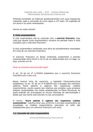 CURSOS ON-LINE – AFO – CURSO REGULAR
               PROFESSOR DEUSVALDO CARVALHO

Pretendo consolidar os melhores questionamentos com suas respectivas
respostas, após a conclusão do curso (após a 12ª aula). Foi sugestão de
um aluno e eu achei interessante.


Vamos ao nosso estudo!


1. Ciclo orçamentário:
O ciclo orçamentário não se confunde com o exercício financeiro, haja
vista que aquele (ciclo orçamentário), envolve um período maior e mais
complexo que o exercício financeiro.


O ciclo orçamentário contempla uma série de procedimentos executados
em mais de um exercício financeiro.


O exercício financeiro no Brasil contempla exatamente o período
compreendido entre 01/01 a 31/12 de um determinado ano e é legal, ou
seja, previsto em lei.


Onde se encontra essa previsão legal?


O art. 34 da Lei nº 4.320/64 estabelece que o exercício financeiro
coincidirá com o ano civil.


Nessa mesma linha de raciocínio, o legislado infraconstitucional
estabeleceu no art. 57 da Lei nº 8.666/93 que a duração dos contratos
públicos ficará adstrita à vigência dos respectivos créditos
orçamentários, exceto quanto aos relativos aos projetos cujos produtos
estejam contemplados nas metas estabelecidas no Plano Plurianual, os
quais poderão ser prorrogados se houver interesse da administração e
desde que isso tenha sido previsto no ato convocatório.


O termo: “ficará adstrita à vigência dos respectivos créditos
orçamentários”, significa dizer que conforme o princípio orçamentário da
anualidade, os créditos orçamentários (previstos na LOA) são
estabelecidos para um exercício financeiro (um ano).


1.1. Conceito de ciclo orçamentário

                 www.pontodosconcursos.com.br                         2
 