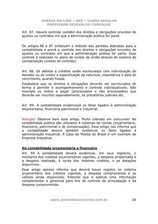 CURSOS ON-LINE – AFO – CURSO REGULAR
               PROFESSOR DEUSVALDO CARVALHO

Art. 87. Haverá controle contábil dos direitos e obrigações oriundos de
ajustes ou contratos em que a administração pública for parte.


Os artigos 86 e 87 enfatizam o método das partidas dobradas para a
contabilidade e prevê o controle dos direitos e obrigações oriundos de
ajustes ou contratos em que a administração pública for parte. Esse
controle é realizado no plano de contas da União através do sistema de
compensação (contas de controle).


Art. 88. Os débitos e créditos serão escriturados com individuação do
devedor ou do credor e especificação da natureza, importância e data do
vencimento, quando fixada.
Estabelece que os direitos e obrigações deverão ser escriturados de
forma a permitir o acompanhamento e controle individualizado. São
exemplo os restos a pagar (processados e não processados) que
deverão ser inscritos separadamente, os precatórios judiciais etc.


Art. 89. A contabilidade evidenciará os fatos ligados à administração
orçamentária, financeira patrimonial e industrial.


Atenção! Observe bem esse artigo. Muito cobrado em concursos! Na
contabilidade pública são utilizados 4 sistemas de contas (orçamentário,
financeiro, patrimonial e de compensação). Esse artigo nos informa que
a contabilidade deverá também evidenciar os fatos ligados à
administração industrial. A Casa da Moeda do Brasil é um exemplo de
Empresa Industrial.


Da contabilidade orçamentária e financeira
Art. 90 A contabilidade deverá evidenciar, em seus registros, o
montante dos créditos orçamentários vigentes, a despesa empenhada e
a despesa realizada, à conta dos mesmos créditos, e as dotações
disponíveis.
Esse artigo apenas informa que deverá haver registro no sistema
orçamentário dos créditos vigentes, a despesa comprometida e os
valores ainda disponíveis. Entendo que é apenas uma informação
complementar e gerencial para fins de controle da arrecadação e da
despesa comprometida.



                 www.pontodosconcursos.com.br                        20
 