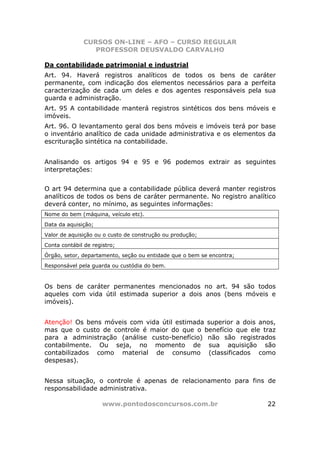 CURSOS ON-LINE – AFO – CURSO REGULAR
                 PROFESSOR DEUSVALDO CARVALHO

Da contabilidade patrimonial e industrial
Art. 94. Haverá registros analíticos de todos os bens de caráter
permanente, com indicação dos elementos necessários para a perfeita
caracterização de cada um deles e dos agentes responsáveis pela sua
guarda e administração.
Art. 95 A contabilidade manterá registros sintéticos dos bens móveis e
imóveis.
Art. 96. O levantamento geral dos bens móveis e imóveis terá por base
o inventário analítico de cada unidade administrativa e os elementos da
escrituração sintética na contabilidade.


Analisando os artigos 94 e 95 e 96 podemos extrair as seguintes
interpretações:


O art 94 determina que a contabilidade pública deverá manter registros
analíticos de todos os bens de caráter permanente. No registro analítico
deverá conter, no mínimo, as seguintes informações:
Nome do bem (máquina, veículo etc).
Data da aquisição;
Valor de aquisição ou o custo de construção ou produção;
Conta contábil de registro;
Órgão, setor, departamento, seção ou entidade que o bem se encontra;
Responsável pela guarda ou custódia do bem.



Os bens de caráter permanentes mencionados no art. 94 são todos
aqueles com vida útil estimada superior a dois anos (bens móveis e
imóveis).


Atenção! Os bens móveis com vida útil estimada superior a dois anos,
mas que o custo de controle é maior do que o benefício que ele traz
para a administração (análise custo-benefício) não são registrados
contabilmente. Ou seja, no momento de sua aquisição são
contabilizados como material de consumo (classificados como
despesas).


Nessa situação, o controle é apenas de relacionamento para fins de
responsabilidade administrativa.

                      www.pontodosconcursos.com.br                     22
 