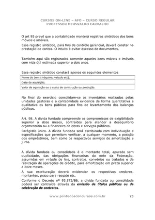 CURSOS ON-LINE – AFO – CURSO REGULAR
                 PROFESSOR DEUSVALDO CARVALHO



O art 95 prevê que a contabilidade manterá registros sintéticos dos bens
móveis e imóveis.
Esse registro sintético, para fins de controle gerencial, deverá constar na
prestação de contas. O intuito é evitar excesso de documentos.


Também aqui são registrados somente aqueles bens móveis e imóveis
com vida útil estimada superior a dois anos.


Esse registro sintético constará apenas os seguintes elementos:
Nome do bem (máquina, veículo etc).
Data da aquisição;
Valor de aquisição ou o custo de construção ou produção.



No final do exercício consolidam-se os inventários realizados pelas
unidades gestoras e a contabilidade evidencia de forma quantitativa e
qualitativa os bens públicos para fins de levantamento dos balanços
públicos.


Art. 98. A divida fundada compreende os compromissos de exigibilidade
superior a doze meses, contraídos para atender a desequilíbrio
orçamentário ou a financeiro de obras e serviços públicos.
Parágrafo único. A dívida fundada será escriturada com individuação e
especificações que permitam verificar, a qualquer momento, a posição
dos empréstimos, bem como os respectivos serviços de amortização e
juros.


A dívida fundada ou consolidada é o montante total, apurado sem
duplicidade, das obrigações financeiras do ente da Federação,
assumidas em virtude de leis, contratos, convênios ou tratados e da
realização de operações de crédito, para amortização em prazo superior
a doze meses.
A sua escrituração deverá evidenciar                 os    respectivos   credores,
montantes, prazo para resgate etc.
Conforme o Decreto nº 93.872/86, a dívida fundada ou consolidada
poderá ser contraída através da emissão de títulos públicos ou da
celebração de contratos.

                     www.pontodosconcursos.com.br                              23
 