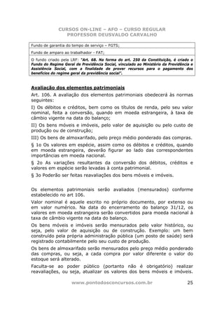 CURSOS ON-LINE – AFO – CURSO REGULAR
                 PROFESSOR DEUSVALDO CARVALHO

Fundo de garantia do tempo de serviço – FGTS;
Fundo de amparo ao trabalhador - FAT;
O fundo criado pela LRF: “Art. 68. Na forma do art. 250 da Constituição, é criado o
Fundo do Regime Geral de Previdência Social, vinculado ao Ministério da Previdência e
Assistência Social, com a finalidade de prover recursos para o pagamento dos
benefícios do regime geral da previdência social”.



Avaliação dos elementos patrimoniais
Art. 106. A avaliação dos elementos patrimoniais obedecerá às normas
seguintes:
I) Os débitos e créditos, bem como os títulos de renda, pelo seu valor
nominal, feita a conversão, quando em moeda estrangeira, à taxa de
câmbio vigente na data do balanço;
II) Os bens móveis e imóveis, pelo valor de aquisição ou pelo custo de
produção ou de construção;
III) Os bens de almoxarifado, pelo preço médio ponderado das compras.
§ 1o Os valores em espécie, assim como os débitos e créditos, quando
em moeda estrangeira, deverão figurar ao lado das correspondentes
importâncias em moeda nacional.
§ 2o As variações resultantes da conversão dos débitos, créditos e
valores em espécie serão levadas à conta patrimonial.
§ 3o Poderão ser feitas reavaliações dos bens móveis e imóveis.


Os elementos patrimoniais serão avaliados (mensurados) conforme
estabelecido no art 106.
Valor nominal é aquele escrito no próprio documento, por extenso ou
em valor numérico. Na data do encerramento do balanço 31/12, os
valores em moeda estrangeira serão convertidos para moeda nacional à
taxa de câmbio vigente na data do balanço.
Os bens móveis e imóveis serão mensurados pelo valor histórico, ou
seja, pelo valor de aquisição ou de construção. Exemplo: um bem
construído pela própria administração pública (um posto de saúde) será
registrado contabilmente pelo seu custo de produção.
Os bens de almoxarifado serão mensurados pelo preço médio ponderado
das compras, ou seja, a cada compra por valor diferente o valor do
estoque será alterado.
Faculta-se ao poder público (portanto não é obrigatório) realizar
reavaliações, ou seja, atualizar os valores dos bens móveis e imóveis.

                     www.pontodosconcursos.com.br                                 25
 