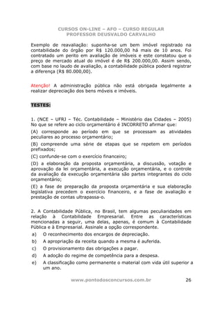 CURSOS ON-LINE – AFO – CURSO REGULAR
               PROFESSOR DEUSVALDO CARVALHO

Exemplo de reavaliação: suponha-se um bem imóvel registrado na
contabilidade do órgão por R$ 120.000,00 há mais de 10 anos. Foi
contratado um perito em avaliação de imóveis e este constatou que o
preço de mercado atual do imóvel é de R$ 200.000,00. Assim sendo,
com base no laudo de avaliação, a contabilidade pública poderá registrar
a diferença (R$ 80.000,00).


Atenção! A administração pública não está obrigada legalmente a
realizar depreciação dos bens móveis e imóveis.


TESTES:


1. (NCE – UFRJ – Téc. Contabilidade – Ministério das Cidades – 2005)
No que se refere ao ciclo orçamentário é INCORRETO afirmar que:
(A) corresponde ao período em que se processam as atividades
peculiares ao processo orçamentário;
(B) compreende uma série de etapas que se repetem em períodos
prefixados;
(C) confunde-se com o exercício financeiro;
(D) a elaboração da proposta orçamentária, a discussão, votação e
aprovação da lei orçamentária, a execução orçamentária, e o controle
da avaliação da execução orçamentária são partes integrantes do ciclo
orçamentário;
(E) a fase de preparação da proposta orçamentária e sua elaboração
legislativa precedem o exercício financeiro, e a fase de avaliação e
prestação de contas ultrapassa-o.


2. A Contabilidade Pública, no Brasil, tem algumas peculiaridades em
relação à Contabilidade Empresarial. Entre as características
mencionadas a seguir, uma delas, apenas, é comum à Contabilidade
Pública e à Empresarial. Assinale a opção correspondente.
a)   O reconhecimento dos encargos de depreciação.
b)   A apropriação da receita quando a mesma é auferida.
c)   O provisionamento das obrigações a pagar.
d)   A adoção do regime de competência para a despesa.
e)   A classificação como permanente o material com vida útil superior a
     um ano.

                 www.pontodosconcursos.com.br                        26
 