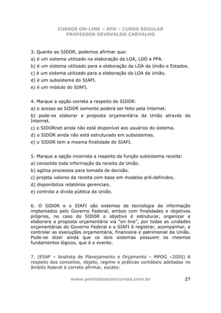 CURSOS ON-LINE – AFO – CURSO REGULAR
                PROFESSOR DEUSVALDO CARVALHO



3. Quanto ao SIDOR, podemos afirmar que:
a) é um sistema utilizado na elaboração da LOA, LDO e PPA.
b) é um sistema utilizado para a elaboração da LOA da União e Estados.
c) é um sistema utilizado para a elaboração da LOA da União.
d) é um subsistema do SIAFI.
e) é um módulo do SIAFI.


4. Marque a opção correta a respeito do SIDOR:
a) o acesso ao SIDOR somente poderá ser feito pela Internet.
b) pode-se elaborar a proposta orçamentária da União através da
Internet.
c) o SIDORnet ainda não está disponível aos usuários do sistema.
d) o SIDOR ainda não está estruturado em subsistemas.
e) o SIDOR tem a mesma finalidade do SIAFI.


5. Marque a opção incorreta a respeito da função subsistema receita:
a) consolida toda informação da receita da União.
b) agiliza processos para tomada de decisão.
c) projeta valores da receita com base em modelos pré-definidos.
d) disponibiliza relatórios gerenciais.
e) controla a dívida pública da União.


6. O SIDOR e o SIAFI são sistemas de tecnologia da informação
implantados pelo Governo Federal, ambos com finalidades e objetivos
próprios, no caso do SIDOR o objetivo é estruturar, organizar e
elaborara a proposta orçamentária via “on line”, por todas as unidades
orçamentárias do Governo Federal e o SIAFI é registrar, acompanhar, e
controlar as execuções orçamentária, financeira e patrimonial da União.
Pode-se dizer ainda que os dois sistemas possuem os mesmos
fundamentos lógicos, que é o evento.


7. (ESAF – Analista de Planejamento e Orçamento – MPOG –2005) A
respeito dos conceitos, objeto, regime e práticas contábeis adotadas no
âmbito federal é correto afirmar, exceto:

                   www.pontodosconcursos.com.br                        27
 