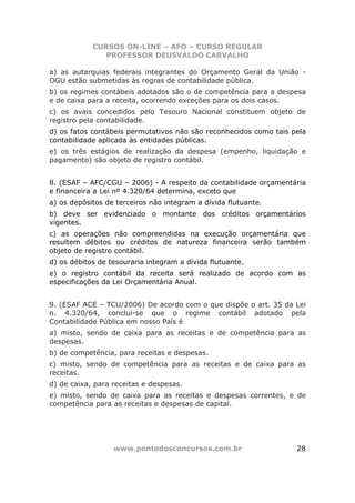 CURSOS ON-LINE – AFO – CURSO REGULAR
               PROFESSOR DEUSVALDO CARVALHO

a) as autarquias federais integrantes do Orçamento Geral da União -
OGU estão submetidas às regras de contabilidade pública.
b) os regimes contábeis adotados são o de competência para a despesa
e de caixa para a receita, ocorrendo exceções para os dois casos.
c) os avais concedidos pelo Tesouro Nacional constituem objeto de
registro pela contabilidade.
d) os fatos contábeis permutativos não são reconhecidos como tais pela
contabilidade aplicada às entidades públicas.
e) os três estágios de realização da despesa (empenho, liquidação e
pagamento) são objeto de registro contábil.


8. (ESAF – AFC/CGU – 2006) - A respeito da contabilidade orçamentária
e financeira a Lei nº 4.320/64 determina, exceto que
a) os depósitos de terceiros não integram a dívida flutuante.
b) deve ser evidenciado o montante dos créditos orçamentários
vigentes.
c) as operações não compreendidas na execução orçamentária que
resultem débitos ou créditos de natureza financeira serão também
objeto de registro contábil.
d) os débitos de tesouraria integram a dívida flutuante.
e) o registro contábil da receita será realizado de acordo com as
especificações da Lei Orçamentária Anual.


9. (ESAF ACE – TCU/2006) De acordo com o que dispõe o art. 35 da Lei
n. 4.320/64, conclui-se que o regime contábil adotado pela
Contabilidade Pública em nosso País é
a) misto, sendo de caixa para as receitas e de competência para as
despesas.
b) de competência, para receitas e despesas.
c) misto, sendo de competência para as receitas e de caixa para as
receitas.
d) de caixa, para receitas e despesas.
e) misto, sendo de caixa para as receitas e despesas correntes, e de
competência para as receitas e despesas de capital.




                  www.pontodosconcursos.com.br                     28
 