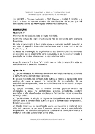 CURSOS ON-LINE – AFO – CURSO REGULAR
                PROFESSOR DEUSVALDO CARVALHO

10. (CESPE – Técnico Judiciário – TRE Alagoas – 2004) O SIDOR e o
SIAFI utilizam o mesmo sistema de classificação, de modo que há
consistência entre as informações financeiras e contábeis.


RESOLUÇÃO:
Questão 1:
O comando da questão pede a opção incorreta.
Conforme estudado, ciclo orçamentário não se confunde com exercício
financeiro.
O ciclo orçamentário é bem mais amplo e abrange período superior a
um ano. O exercício financeiro confunde-se com o ano civil e vai de
01/01 a 31/12.
As fases de preparação do orçamento e a sua deliberação são anteriores
ao exercício que o orçamento será executado, já as fases de avaliação e
prestação de contas ultrapassam o exercício financeiro.


A opção correta é a letra “c”, posto que o ciclo orçamentário não se
confunde com o exercício financeiro.


Questão 2:
a) Opção incorreta. O reconhecimento dos encargos de depreciação não
é comum para a contabilidade pública.
b) Opção incorreta. Na contabilidade pública a receita é apropriada pelo
regime de caixa e ocorre no momento da arrecadação. Já na
contabilidade empresarial, essa apropriação ocorre no momento em que
foi auferida.
c) Opção incorreta. Não é comum ocorrer provisionamento de
obrigações a pagar na contabilidade pública, entretanto, existem
provisões e são classificadas, no Balanço Patrimonial, como obrigações
de longo prazo.
d) Opção correta. A adoção do regime de competência para a despesa é
comum para a contabilidade pública e para a contabilidade empresarial.
Existem exceções.
e) Opção incorreta. A classificação como permanente o material com
vida útil superior a um ano é comum apenas para a contabilidade
empresarial. Na contabilidade pública considera-se como permanente o
material com vida útil superior a dois anos.


                 www.pontodosconcursos.com.br                        29
 