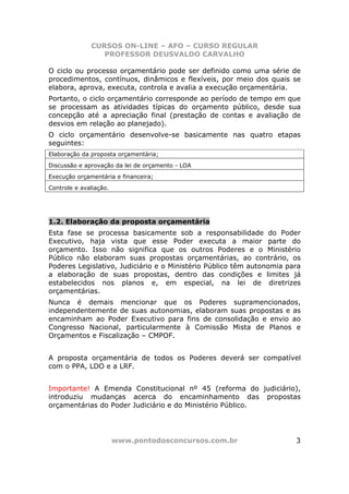 CURSOS ON-LINE – AFO – CURSO REGULAR
                 PROFESSOR DEUSVALDO CARVALHO

O ciclo ou processo orçamentário pode ser definido como uma série de
procedimentos, contínuos, dinâmicos e flexíveis, por meio dos quais se
elabora, aprova, executa, controla e avalia a execução orçamentária.
Portanto, o ciclo orçamentário corresponde ao período de tempo em que
se processam as atividades típicas do orçamento público, desde sua
concepção até a apreciação final (prestação de contas e avaliação de
desvios em relação ao planejado).
O ciclo orçamentário desenvolve-se basicamente nas quatro etapas
seguintes:
Elaboração da proposta orçamentária;
Discussão e aprovação da lei de orçamento - LOA
Execução orçamentária e financeira;
Controle e avaliação.




1.2. Elaboração da proposta orçamentária
Esta fase se processa basicamente sob a responsabilidade do Poder
Executivo, haja vista que esse Poder executa a maior parte do
orçamento. Isso não significa que os outros Poderes e o Ministério
Público não elaboram suas propostas orçamentárias, ao contrário, os
Poderes Legislativo, Judiciário e o Ministério Público têm autonomia para
a elaboração de suas propostas, dentro das condições e limites já
estabelecidos nos planos e, em especial, na lei de diretrizes
orçamentárias.
Nunca é demais mencionar que os Poderes supramencionados,
independentemente de suas autonomias, elaboram suas propostas e as
encaminham ao Poder Executivo para fins de consolidação e envio ao
Congresso Nacional, particularmente à Comissão Mista de Planos e
Orçamentos e Fiscalização – CMPOF.


A proposta orçamentária de todos os Poderes deverá ser compatível
com o PPA, LDO e a LRF.


Importante! A Emenda Constitucional nº 45 (reforma do judiciário),
introduziu mudanças acerca do encaminhamento das propostas
orçamentárias do Poder Judiciário e do Ministério Público.




                        www.pontodosconcursos.com.br                   3
 