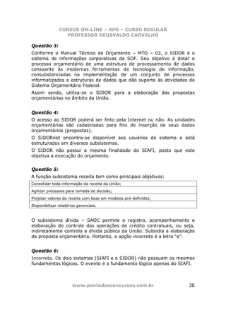 CURSOS ON-LINE – AFO – CURSO REGULAR
                  PROFESSOR DEUSVALDO CARVALHO

Questão 3:
Conforme o Manual Técnico de Orçamento – MTO – 02, o SIDOR é o
sistema de informações corporativas da SOF. Seu objetivo é dotar o
processo orçamentário de uma estrutura de processamento de dados
consoante às modernas ferramentas da tecnologia de informação,
consubstanciadas na implementação de um conjunto de processos
informatizados e estruturas de dados que dão suporte às atividades do
Sistema Orçamentário Federal.
Assim sendo, utiliza-se o SIDOR para a elaboração das propostas
orçamentárias no âmbito da União.


Questão 4:
O acesso ao SIDOR poderá ser feito pela Internet ou não. As unidades
orçamentárias são cadastradas para fins de inserção de seus dados
orçamentários (propostas).
O SIDORnet encontra-se disponível aos usuários do sistema e está
estruturados em diversos subsistemas.
O SIDOR não possui a mesma finalidade do SIAFI, posto que este
objetiva a execução do orçamento.


Questão 5:
A função subsistema receita tem como principais objetivos:
Consolidar toda informação da receita da União;
Agilizar processos para tomada de decisão;
Projetar valores da receita com base em modelos pré-definidos;
Disponibilizar relatórios gerenciais.



O subsistema dívida – SAOC permite o registro, acompanhamento e
elaboração do controle das operações de crédito contratuais, ou seja,
indiretamente controla a dívida pública da União. Subsidia a elaboração
da proposta orçamentária. Portanto, a opção incorreta é a letra “e”.


Questão 6:
Incorreta. Os dois sistemas (SIAFI e o SIDOR) não possuem os mesmos
fundamentos lógicos. O evento é o fundamento lógico apenas do SIAFI.



                       www.pontodosconcursos.com.br                 30
 