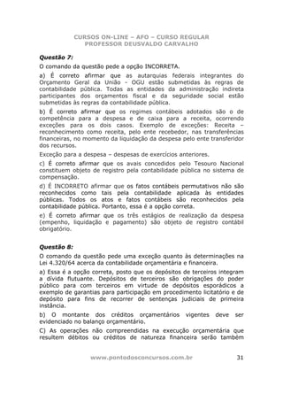 CURSOS ON-LINE – AFO – CURSO REGULAR
                PROFESSOR DEUSVALDO CARVALHO

Questão 7:
O comando da questão pede a opção INCORRETA.
a) É correto afirmar que as autarquias federais integrantes do
Orçamento Geral da União - OGU estão submetidas às regras de
contabilidade pública. Todas as entidades da administração indireta
participantes dos orçamentos fiscal e da seguridade social estão
submetidas às regras da contabilidade pública.
b) É correto afirmar que os regimes contábeis adotados são o de
competência para a despesa e de caixa para a receita, ocorrendo
exceções para os dois casos. Exemplo de exceções: Receita –
reconhecimento como receita, pelo ente recebedor, nas transferências
financeiras, no momento da liquidação da despesa pelo ente transferidor
dos recursos.
Exceção para a despesa – despesas de exercícios anteriores.
c) É correto afirmar que os avais concedidos pelo Tesouro Nacional
constituem objeto de registro pela contabilidade pública no sistema de
compensação.
d) É INCORRETO afirmar que os fatos contábeis permutativos não são
reconhecidos como tais pela contabilidade aplicada às entidades
públicas. Todos os atos e fatos contábeis são reconhecidos pela
contabilidade pública. Portanto, essa é a opção correta.
e) É correto afirmar que os três estágios de realização da despesa
(empenho, liquidação e pagamento) são objeto de registro contábil
obrigatório.


Questão 8:
O comando da questão pede uma exceção quanto às determinações na
Lei 4.320/64 acerca da contabilidade orçamentária e financeira.
a) Essa é a opção correta, posto que os depósitos de terceiros integram
a dívida flutuante. Depósitos de terceiros são obrigações do poder
público para com terceiros em virtude de depósitos esporádicos a
exemplo de garantias para participação em procedimento licitatório e de
depósito para fins de recorrer de sentenças judiciais de primeira
instância.
b) O montante dos créditos orçamentários          vigentes    deve   ser
evidenciado no balanço orçamentário.
C) As operações não compreendidas na execução orçamentária que
resultem débitos ou créditos de natureza financeira serão também


                 www.pontodosconcursos.com.br                        31
 