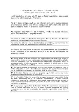 CURSOS ON-LINE – AFO – CURSO REGULAR
                 PROFESSOR DEUSVALDO CARVALHO

 A CF estabelece em seu art. 99 que ao Poder Judiciário é assegurada
autonomia administrativa e financeira.


No § 1º desse artigo prevê que os tribunais elaborarão suas propostas
orçamentárias dentro dos limites estipulados conjuntamente com os
demais Poderes na lei de diretrizes orçamentárias.


As propostas orçamentárias do Judiciário, ouvidos os outros tribunais,
serão encaminhadas da seguinte forma:


No âmbito da União, aos Presidentes do Supremo Tribunal Federal e dos Tribunais
Superiores, com a aprovação dos respectivos tribunais;
No âmbito dos Estados e no do Distrito Federal e Territórios, aos Presidentes dos
Tribunais de Justiça, com a aprovação dos respectivos tribunais.



Em função dos constantes atrasos no encaminhamento das propostas do
Poder Judiciário e do Ministério Público, a EC nº 45 estabeleceu as
seguintes regras:


1º. Se os órgãos do Poder Judiciário não encaminharem as respectivas propostas
orçamentárias dentro do prazo estabelecido na lei de diretrizes orçamentárias, o Poder
Executivo considerará, para fins de consolidação da proposta orçamentária anual, os
valores aprovados na lei orçamentária vigente, ajustados de acordo com os limites
estipulados na LDO (EC nº 45/2004).
2º. Se suas propostas orçamentárias forem encaminhadas em desacordo com os
limites estipulados na LDO, o Poder Executivo procederá aos ajustes necessários para
fins de consolidação da proposta orçamentária anual (EC nº 45/2004).
3º. O Ministério Público elaborará sua proposta orçamentária dentro dos limites
estabelecidos na lei de diretrizes orçamentárias.
4º. Se o Ministério Público não encaminhar a respectiva proposta orçamentária dentro
do prazo estabelecido na lei de diretrizes orçamentárias, o Poder Executivo
considerará, para fins de consolidação da proposta orçamentária anual, os valores
aprovados na lei orçamentária vigente, ajustados de acordo com os limites estipulados
na LDO (EC nº 45/2004).
5º. Se a proposta orçamentária do Ministério Público for encaminhada em desacordo
com os limites estipulados na LDO o Poder Executivo procederá aos ajustes
necessários para fins de consolidação da proposta orçamentária anual (EC nº
45/2004).




                     www.pontodosconcursos.com.br                                   4
 