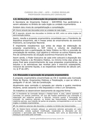 CURSOS ON-LINE – AFO – CURSO REGULAR
                 PROFESSOR DEUSVALDO CARVALHO

1.3. Atribuições na elaboração da proposta orçamentária
A Secretaria de Orçamento Federal – SOF/MPOG fixa parâmetros a
serem adotados no âmbito de cada órgão ou unidade orçamentária.
Existem dois níveis de compatibilização e consolidação:
1º. Ocorre através das discussões entre as unidades de cada órgão;
2º O segundo, através das discussões no âmbito da SOF, entre os vários órgãos da
administração pública.

Assim, resulta a proposta orçamentária consolidada que o Presidente da
República encaminha, até 4 meses antes do encerramento do exercício
financeiro, ao Congresso Nacional.
É importante ressaltarmos que antes da etapa de elaboração da
proposta orçamentária, a SOF indica o volume de dispêndios
compatíveis com a participação do Setor Público no PIB e a previsão de
arrecadação de receitas, cujo objetivo é informar os outros Poderes para
fins de conhecimento da situação econômico-financeira do País.
Assim sendo, o Poder Executivo de cada ente colocará à disposição dos
demais Poderes e do Ministério Público, no mínimo trinta dias antes do
prazo final para encaminhamento de suas propostas orçamentárias, os
estudos e as estimativas das receitas para o exercício subseqüente,
inclusive da corrente líquida, e as respectivas memórias de cálculo (art.
12, § 3º da LRF).


1.4. Discussão e aprovação da proposta orçamentária
A proposta orçamentária encaminhada ao CN é recebida pela Comissão
Mista de Planos, Orçamentos Públicos e Fiscalização, a que se refere o
parágrafo 1º do art. 166 da Constituição.
Atualmente essa comissão é composta por oitenta e quatro membros
titulares, sendo sessenta e três Deputados e vinte e um Senadores.
Os trabalhos se desenvolvem basicamente da seguinte forma:
1º. O Presidente da Comissão designa o Relator-Geral. A este, caberá submeter à
Comissão um parecer preliminar, em que são fixados parâmetros que orientarão a
elaboração dos relatórios parciais e setoriais, inclusive quanto à formulação de
emendas. Os relatórios setoriais, no âmbito das Subcomissões, consolidarão os
relatórios parciais, que tratarão de partes da proposta, correspondentes a um ou mais
órgãos e unidades orçamentárias.
2º. Os relatórios setoriais são discutidos e votados no âmbito das Subcomissões.
3º. Ao Relator-Geral compete adequar os pareceres setoriais aprovados em cada
Subcomissão, vedada qualquer modificação, ressalvadas as alterações por ele
propostas e aprovadas pelo Plenário da Comissão, bem como as decorrentes de
destaques aprovados pela Comissão.

                     www.pontodosconcursos.com.br                                  5
 