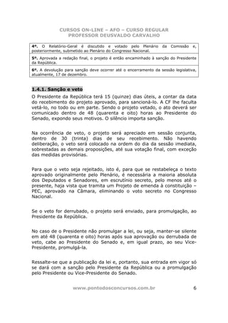 CURSOS ON-LINE – AFO – CURSO REGULAR
                PROFESSOR DEUSVALDO CARVALHO

4º. O Relatório-Geral é discutido e votado pelo Plenário        da   Comissão   e,
posteriormente, submetido ao Plenário do Congresso Nacional.
5º. Aprovada a redação final, o projeto é então encaminhado à sanção do Presidente
da República.
6º. A devolução para sanção deve ocorrer até o encerramento da sessão legislativa,
atualmente, 17 de dezembro.



1.4.1. Sanção e veto
O Presidente da República terá 15 (quinze) dias úteis, a contar da data
do recebimento do projeto aprovado, para sancioná-lo. A CF lhe faculta
vetá-lo, no todo ou em parte. Sendo o projeto vetado, o ato deverá ser
comunicado dentro de 48 (quarenta e oito) horas ao Presidente do
Senado, expondo seus motivos. O silêncio importa sanção.


Na ocorrência de veto, o projeto será apreciado em sessão conjunta,
dentro de 30 (trinta) dias de seu recebimento. Não havendo
deliberação, o veto será colocado na ordem do dia da sessão imediata,
sobrestadas as demais proposições, até sua votação final, com exceção
das medidas provisórias.


Para que o veto seja rejeitado, isto é, para que se restabeleça o texto
aprovado originalmente pelo Plenário, é necessária a maioria absoluta
dos Deputados e Senadores, em escrutínio secreto, pelo menos até o
presente, haja vista que tramita um Projeto de emenda à constituição –
PEC, aprovado na Câmara, eliminando o voto secreto no Congresso
Nacional.


Se o veto for derrubado, o projeto será enviado, para promulgação, ao
Presidente da República.


No caso de o Presidente não promulgar a lei, ou seja, manter-se silente
em até 48 (quarenta e oito) horas após sua aprovação ou derrubada de
veto, cabe ao Presidente do Senado e, em igual prazo, ao seu Vice-
Presidente, promulgá-la.


Ressalte-se que a publicação da lei e, portanto, sua entrada em vigor só
se dará com a sanção pelo Presidente da República ou a promulgação
pelo Presidente ou Vice-Presidente do Senado.


                    www.pontodosconcursos.com.br                                6
 
