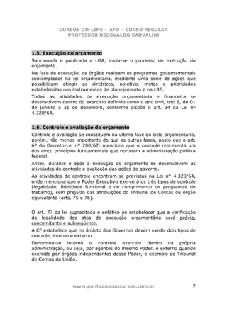 CURSOS ON-LINE – AFO – CURSO REGULAR
               PROFESSOR DEUSVALDO CARVALHO



1.5. Execução do orçamento
Sancionada e publicada a LOA, inicia-se o processo de execução do
orçamento.
Na fase de execução, os órgãos realizam os programas governamentais
contemplados na lei orçamentária, mediante uma série de ações que
possibilitam atingir as diretrizes, objetivo, metas e prioridades
estabelecidas nos instrumentos de planejamento e na LRF.
Todas as atividades de execução orçamentária e financeira se
desenvolvem dentro do exercício definido como o ano civil, isto é, de 01
de janeiro a 31 de dezembro, conforme dispõe o art. 34 da Lei nº
4.320/64.


1.6. Controle e avaliação do orçamento
Controle e avaliação se constituem na última fase do ciclo orçamentário,
porém, não menos importante do que as outras fases, posto que o art.
6º do Decreto-Lei nº 200/67, menciona que o controle representa um
dos cinco princípios fundamentais que norteiam a administração pública
federal.
Antes, durante e após a execução do orçamento se desenvolvem as
atividades de controle e avaliação das ações de governo.
As atividades de controle encontram-se previstas na Lei nº 4.320/64,
onde menciona que o Poder Executivo exercerá os três tipos de controle
(legalidade, fidelidade funcional e de cumprimento de programas de
trabalho), sem prejuízo das atribuições do Tribunal de Contas ou órgão
equivalente (arts. 75 e 76).


O art. 77 da lei supracitada é enfático ao estabelecer que a verificação
da legalidade dos atos de execução orçamentária será prévia,
concomitante e subseqüente.
A CF estabelece que no âmbito dos Governos devem existir dois tipos de
controle, interno e externo.
Denomina-se interno o controle exercido dentro da própria
administração, ou seja, por agentes do mesmo Poder, e externo quando
exercido por órgãos independentes desse Poder, e exemplo do Tribunal
de Contas da União.




                 www.pontodosconcursos.com.br                         7
 