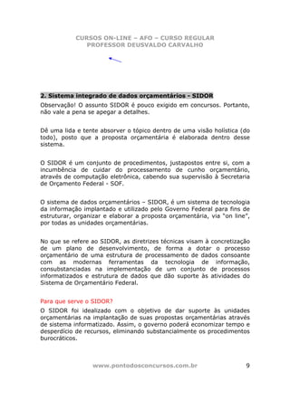 CURSOS ON-LINE – AFO – CURSO REGULAR
               PROFESSOR DEUSVALDO CARVALHO




2. Sistema integrado de dados orçamentários - SIDOR
Observação! O assunto SIDOR é pouco exigido em concursos. Portanto,
não vale a pena se apegar a detalhes.


Dê uma lida e tente absorver o tópico dentro de uma visão holística (do
todo), posto que a proposta orçamentária é elaborada dentro desse
sistema.


O SIDOR é um conjunto de procedimentos, justapostos entre si, com a
incumbência de cuidar do processamento de cunho orçamentário,
através de computação eletrônica, cabendo sua supervisão à Secretaria
de Orçamento Federal - SOF.


O sistema de dados orçamentários – SIDOR, é um sistema de tecnologia
da informação implantado e utilizado pelo Governo Federal para fins de
estruturar, organizar e elaborar a proposta orçamentária, via “on line”,
por todas as unidades orçamentárias.


No que se refere ao SIDOR, as diretrizes técnicas visam à concretização
de um plano de desenvolvimento, de forma a dotar o processo
orçamentário de uma estrutura de processamento de dados consoante
com as modernas ferramentas da tecnologia de informação,
consubstanciadas na implementação de um conjunto de processos
informatizados e estrutura de dados que dão suporte às atividades do
Sistema de Orçamentário Federal.


Para que serve o SIDOR?
O SIDOR foi idealizado com o objetivo de dar suporte às unidades
orçamentárias na implantação de suas propostas orçamentárias através
de sistema informatizado. Assim, o governo poderá economizar tempo e
desperdício de recursos, eliminando substancialmente os procedimentos
burocráticos.



                 www.pontodosconcursos.com.br                         9
 