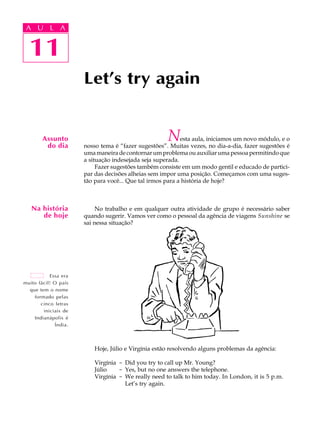 A UA U L A
      L A

        11
  11
                      Let’s try again


        Assunto
         do dia
                                                     N     esta aula, iniciamos um novo módulo, e o
                      nosso tema é “fazer sugestões”. Muitas vezes, no dia-a-dia, fazer sugestões é
                      uma maneira de contornar um problema ou auxiliar uma pessoa permitindo que
                      a situação indesejada seja superada.
                           Fazer sugestões também consiste em um modo gentil e educado de partici-
                      par das decisões alheias sem impor uma posição. Começamos com uma suges-
                      tão para você... Que tal irmos para a história de hoje?



   Na história             No trabalho e em qualquer outra atividade de grupo é necessário saber
      de hoje         quando sugerir. Vamos ver como o pessoal da agência de viagens Sunshine se
                      sai nessa situação?




           Essa era
muito fácil! O país
  que tem o nome
    formado pelas
       cinco letras
        iniciais de
    Indianápolis é
             Índia.



                          Hoje, Júlio e Virgínia estão resolvendo alguns problemas da agência:

                          Virgínia - Did you try to call up Mr. Young?
                          Júlio    - Yes, but no one answers the telephone.
                          Virgínia - We really need to talk to him today. In London, it is 5 p.m.
                                     Let’s try again.
 