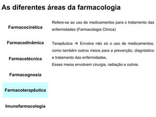 As diferentes áreas da farmacologia

                     Refere-se ao uso de medicamentos para o tratamento das
  Farmacocinética    enfermidades (Farmacologia Clínica)


 Farmacodinâmica     Terapêutica  Envolve não só o uso de medicamentos,
                     como também outros meios para a prevenção, diagnóstico

  Farmacotécnica     e tratamento das enfermidades.
                     Esses meios envolvem cirurgia, radiação e outros.

  Farmacognosia


Farmacoterapêutica


 Imunofarmacologia
 