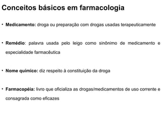 Conceitos básicos em farmacologia

• Medicamento: droga ou preparação com drogas usadas terapeuticamente



• Remédio: palavra usada pelo leigo como sinônimo de medicamento e

 especialidade farmacêutica



• Nome químico: diz respeito à constituição da droga



• Farmacopéia: livro que oficializa as drogas/medicamentos de uso corrente e

 consagrada como eficazes
 