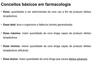 Conceitos básicos em farmacologia
• Dose: quantidade a ser administrada de uma vez a fim de produzir efeitos
 terapêuticos


• Dose letal: leva o organismo a falência (morte) generalizada


• Dose máxima: maior quantidade de uma droga capaz de produzir efeitos
 terapêuticos


• Dose mínima: menor quantidade de uma droga capaz de produzir efeitos
 terapêuticos (eficácia)


• Dose tóxica: maior quantidade de uma droga que causa efeitos adversos
 