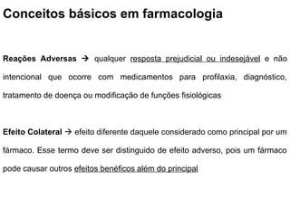 Conceitos básicos em farmacologia


Reações Adversas  qualquer resposta prejudicial ou indesejável e não

intencional que ocorre com medicamentos para profilaxia, diagnóstico,

tratamento de doença ou modificação de funções fisiológicas



Efeito Colateral  efeito diferente daquele considerado como principal por um

fármaco. Esse termo deve ser distinguido de efeito adverso, pois um fármaco

pode causar outros efeitos benéficos além do principal
 