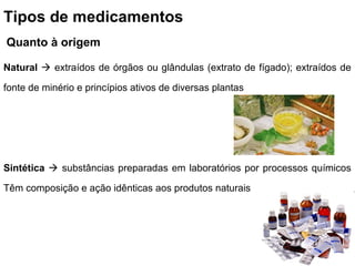 Tipos de medicamentos
Quanto à origem

Natural  extraídos de órgãos ou glândulas (extrato de fígado); extraídos de

fonte de minério e princípios ativos de diversas plantas




Sintética  substâncias preparadas em laboratórios por processos químicos

Têm composição e ação idênticas aos produtos naturais
 