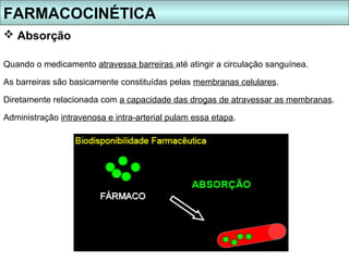 FARMACOCINÉTICA
 Absorção

Quando o medicamento atravessa barreiras até atingir a circulação sanguínea.

As barreiras são basicamente constituídas pelas membranas celulares.

Diretamente relacionada com a capacidade das drogas de atravessar as membranas.

Administração intravenosa e intra-arterial pulam essa etapa.
 