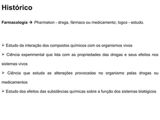 Histórico
Farmacologia  Pharmakon - droga, fármaco ou medicamento; logos - estudo.




 Estudo da interação dos compostos químicos com os organismos vivos

 Ciência experimental que lida com as propriedades das drogas e seus efeitos nos

sistemas vivos

 Ciência que estuda as alterações provocadas no organismo pelas drogas ou

medicamentos

 Estudo dos efeitos das substâncias químicas sobre a função dos sistemas biológicos
 