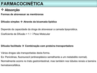 FARMACOCINÉTICA
 Absorção
Formas de atravessar as membranas


Difusão simples  Através da bicamada lipídica


Depende da capacidade da droga de atravessar a camada lipoprotéica.
Coeficiente de Difusão = 1 / √ Peso Molecular



Difusão facilitada  Combinação com proteína transportadora

Várias drogas são transportadas desta forma.
Ex: Penicilinas, fluorouracil (antineoplásico semelhante a um metabólito normal).
Normalmente ocorre no trato gastrointestinal, mas também nos túbulos renais e barreira
hematoencefálica.
 