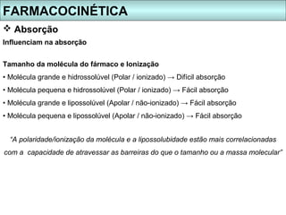 FARMACOCINÉTICA
 Absorção
Influenciam na absorção


Tamanho da molécula do fármaco e Ionização
• Molécula grande e hidrossolúvel (Polar / ionizado) → Difícil absorção
• Molécula pequena e hidrossolúvel (Polar / ionizado) → Fácil absorção
• Molécula grande e lipossolúvel (Apolar / não-ionizado) → Fácil absorção
• Molécula pequena e lipossolúvel (Apolar / não-ionizado) → Fácil absorção


  “A polaridade/ionização da molécula e a lipossolubidade estão mais correlacionadas
com a capacidade de atravessar as barreiras do que o tamanho ou a massa molecular”
 