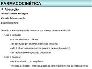 FARMACOCINÉTICA
 Absorção
Influenciam na absorção

Vias de Administração
Sublingual e Oral


Quando a administração de fármacos por via oral deve ser evitada?
   Se o fármaco:
        - causar vômitos ou diarréia
        - for destruído por enzimas digestivas (insulina)
        - não é absorvido pela mucosa gástrica (aminoglicosídeos)
        - for rapidamente degradado (lidocaína)
   Se o paciente:
        - está vomitando com frequência
        - incapaz de engolir (crianças, pessoas com retardo mental ou inconsciente)
 