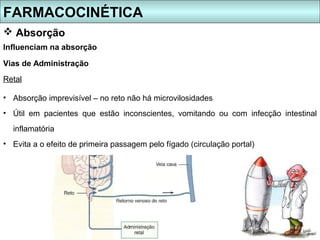 FARMACOCINÉTICA
 Absorção
Influenciam na absorção

Vias de Administração
Retal

• Absorção imprevisível – no reto não há microvilosidades
• Útil em pacientes que estão inconscientes, vomitando ou com infecção intestinal
  inflamatória
• Evita a o efeito de primeira passagem pelo fígado (circulação portal)
 