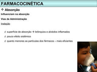 FARMACOCINÉTICA
 Absorção
Influenciam na absorção

Vias de Administração
Inalação


   superfície de absorção  brônquios e alvéolos inflamados
   pouco efeito sistêmico
   quanto menores as partículas dos fármacos – mais eficientes
 