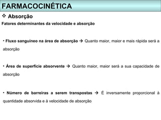 FARMACOCINÉTICA
 Absorção
Fatores determinantes da velocidade e absorção



• Fluxo sanguíneo na área de absorção  Quanto maior, maior e mais rápida será a

absorção



• Área de superfície absorvente  Quanto maior, maior será a sua capacidade de

absorção



• Número de barreiras a serem transpostas  É inversamente proporcional à

quantidade absorvida e à velocidade de absorção
 
