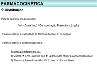 FARMACOCINÉTICA
 Distribuição

Volume aparente de distribuição

               Vd = Dose (mg) / Concentração Plasmática (mg/L)


- Permite estimar a quantidade do fármaco disponível no sangue


- Permite estimar a concentração ideal


        Fatores q interferem no Vd:
        1) Quanto  o Vd, significa que  a dose para atingir a concentração ideal
        2) Fármacos lipossolúveis têm Vd do que os hidrossolúveis
 