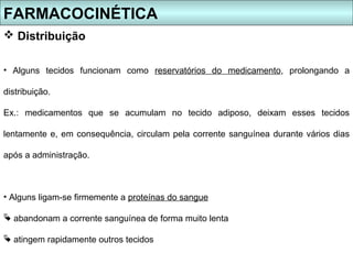 FARMACOCINÉTICA
 Distribuição

• Alguns tecidos funcionam como reservatórios do medicamento, prolongando a

distribuição.

Ex.: medicamentos que se acumulam no tecido adiposo, deixam esses tecidos

lentamente e, em consequência, circulam pela corrente sanguínea durante vários dias

após a administração.



• Alguns ligam-se firmemente a proteínas do sangue

 abandonam a corrente sanguínea de forma muito lenta

 atingem rapidamente outros tecidos
 