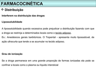 FARMACOCINÉTICA
 Distribuição
Interferem na distribuição das drogas

Lipossolubilidade

A lipossolubilidade quando excessiva pode prejudicar a distribuição fazendo com que
a droga se restrinja a determinados locais como o tecido adiposo.
Ex.: Anestésicos gerais barbitúricos. O Tiopental - apresenta muito lipossolúvel, de
ação ultracurta que tende a se acumular no tecido adiposo.




Grau de ionização

Se a droga permanece em uma grande proporção de formas ionizadas ela pode se
confinar a locais como o plasma ou líquido intersticial
 