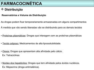 FARMACOCINÉTICA
 Distribuição
Reservatórios e Volume de Distribuição

As drogas podem ficar temporariamente armazenadas em alguns compartimentos

À medida que vão sendo liberadas vão se distribuindo para os demais tecidos


• Proteínas plasmáticas: Drogas que interagem com as proteínas plasmáticas


• Tecido adiposo: Medicamentos de alta lipossolubilidade.


• Ossos: Drogas que apresentam alta afinidade pelo cálcio.
 Ex: Tetraciclinas


• Núcleo dos hepatócitos: Drogas que tem afinidade pelos ácidos nucléicos.
 Ex: Mepacrina (droga antimalárica).
 