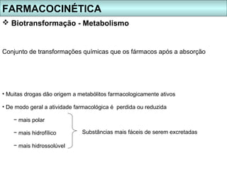 FARMACOCINÉTICA
 Biotransformação - Metabolismo


Conjunto de transformações químicas que os fármacos após a absorção




• Muitas drogas dão origem a metabólitos farmacologicamente ativos

• De modo geral a atividade farmacológica é perdida ou reduzida

    − mais polar

    − mais hidrofílico        Substâncias mais fáceis de serem excretadas

    − mais hidrossolúvel
 