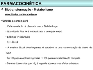 FARMACOCINÉTICA
 Biotransformação - Metabolismo
   Velocidades do Metabolismo

• Cinética de ordem-zero

    • VM é constante  não varia com a Qtd da droga

    • Quantidade Fixa  é metabolizada a qualquer tempo

    • Enzimas  saturáveis

     Ex.: Álcool

    - A enzima álcool desidrogenase é saturável a uma concentração de álcool de

    10g/h

    - Se 100g de álcool são ingeridas  10h para a metabolização completa

    - Se uma dose maior que 10g é ingerida aparecem os efeitos adversos
 