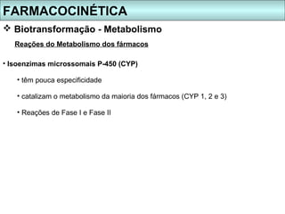 FARMACOCINÉTICA
 Biotransformação - Metabolismo
   Reações do Metabolismo dos fármacos

• Isoenzimas microssomais P-450 (CYP)

   • têm pouca especificidade

   • catalizam o metabolismo da maioria dos fármacos (CYP 1, 2 e 3)

   • Reações de Fase I e Fase II
 