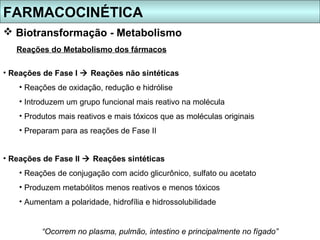 FARMACOCINÉTICA
 Biotransformação - Metabolismo
   Reações do Metabolismo dos fármacos

• Reações de Fase I  Reações não sintéticas
    • Reações de oxidação, redução e hidrólise
    • Introduzem um grupo funcional mais reativo na molécula
    • Produtos mais reativos e mais tóxicos que as moléculas originais
    • Preparam para as reações de Fase II


• Reações de Fase II  Reações sintéticas
    • Reações de conjugação com acido glicurônico, sulfato ou acetato
    • Produzem metabólitos menos reativos e menos tóxicos
    • Aumentam a polaridade, hidrofília e hidrossolubilidade


          “Ocorrem no plasma, pulmão, intestino e principalmente no fígado”
 
