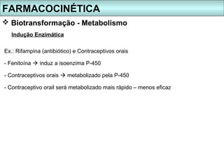 FARMACOCINÉTICA
 Biotransformação - Metabolismo
  Indução Enzimática

Ex.: Rifampina (antibiótico) e Contraceptivos orais

- Fenitoína  induz a isoenzima P-450

- Contraceptivos orais  metabolizado pela P-450

- Contraceptivo orail será metabolizado mais rápido – menos eficaz
 