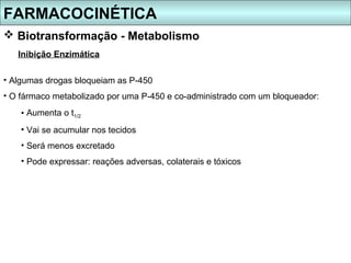 FARMACOCINÉTICA
 Biotransformação - Metabolismo
   Inibição Enzimática

• Algumas drogas bloqueiam as P-450
• O fármaco metabolizado por uma P-450 e co-administrado com um bloqueador:
    • Aumenta o t1/2
    • Vai se acumular nos tecidos
    • Será menos excretado
    • Pode expressar: reações adversas, colaterais e tóxicos
 