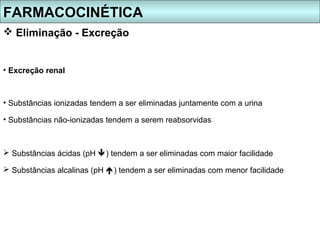 FARMACOCINÉTICA
 Eliminação - Excreção


• Excreção renal



• Substâncias ionizadas tendem a ser eliminadas juntamente com a urina

• Substâncias não-ionizadas tendem a serem reabsorvidas



 Substâncias ácidas (pH ) tendem a ser eliminadas com maior facilidade

 Substâncias alcalinas (pH ) tendem a ser eliminadas com menor facilidade
 