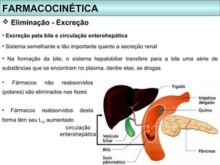 FARMACOCINÉTICA
 Eliminação - Excreção
• Excreção pela bile e circulação enterohepática
• Sistema semelhante e tão importante quanto a secreção renal

• Na formação da bile, o sistema hepatobiliar transfere para a bile uma série de
substâncias que se encontram no plasma, dentre elas, as drogas

•   Fármacos     não   reabsorvidos
(polares) são eliminados nas fezes


•   Fármacos   reabsorvidos    desta
forma têm seu t1/2 aumentado
 