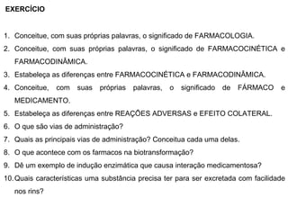 EXERCÍCIO


1. Conceitue, com suas próprias palavras, o significado de FARMACOLOGIA.
2. Conceitue, com suas próprias palavras, o significado de FARMACOCINÉTICA e
   FARMACODINÂMICA.
3. Estabeleça as diferenças entre FARMACOCINÉTICA e FARMACODINÂMICA.
4. Conceitue,   com   suas   próprias   palavras,   o   significado   de   FÁRMACO   e
   MEDICAMENTO.
5. Estabeleça as diferenças entre REAÇÕES ADVERSAS e EFEITO COLATERAL.
6. O que são vias de administração?
7. Quais as principais vias de administração? Conceitua cada uma delas.
8. O que acontece com os farmacos na biotransformação?
9. Dê um exemplo de indução enzimática que causa interação medicamentosa?
10. Quais características uma substância precisa ter para ser excretada com facilidade
   nos rins?
 